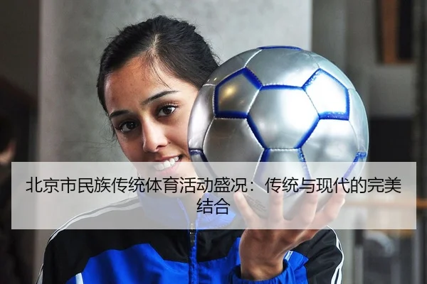 北京市民族传统体育活动盛况：传统与现代的完美结合