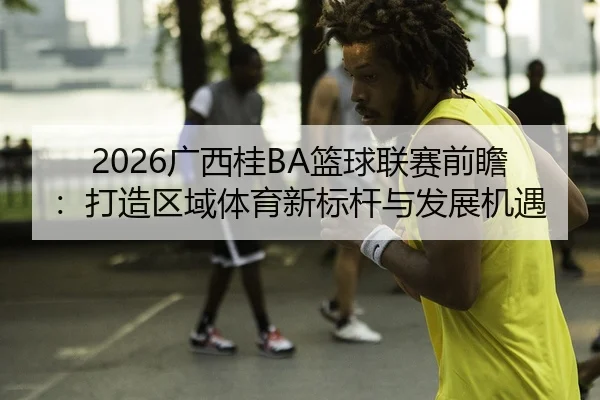 2026广西桂BA篮球联赛前瞻：打造区域体育新标杆与发展机遇