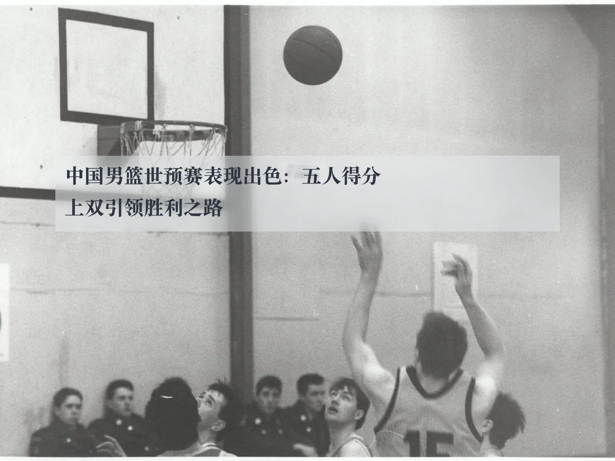 中国男篮世预赛表现出色:五人得分上双引领胜利之路